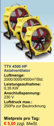 TTV 4500 HP Axialventilator Luftmenge:	2000/3000/4500m3/Std. Leistungsaufnahme:	0,35 KW Anschlußspannung:	230 V Luftdruck max.:	250Pa zur BautrocknungMietpreis pro Tag:	 € 5,00 zzgl. MwSt.