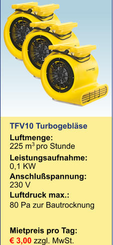 TFV10 Turbogebläse Luftmenge: 	225 m3 pro Stunde Leistungsaufnahme:	0,1 KW Anschlußspannung:	230 V Luftdruck max.:	 80 Pa zur BautrocknungMietpreis pro Tag:	 € 3,00 zzgl. MwSt.