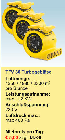 TFV 30 Turbogebläse Luftmenge: 	1350 / 1880 / 2300 m3 pro Stunde Leistungsaufnahme:	max. 1,2 KW Anschlußspannung:	230 V Luftdruck max.:	max 400 Pa   Mietpreis pro Tag:	 € 5,00 zzgl. MwSt.
