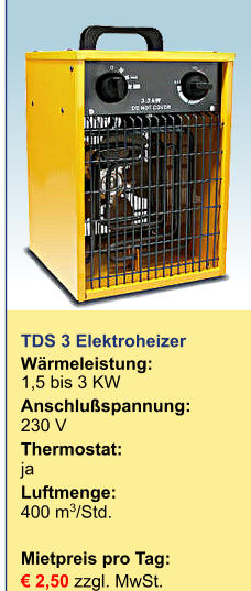 TDS 3 Elektroheizer Wärmeleistung:	1,5 bis 3 KW Anschlußspannung:	230 V Thermostat:	ja Luftmenge:	400 m3/Std.  Mietpreis pro Tag:	 € 2,50 zzgl. MwSt.