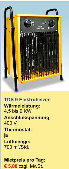 TDS 9 Elektroheizer  Wärmeleistung:	4,5 bis 9 KW Anschlußspannung:	400 V Thermostat:	ja Luftmenge:	700 m3/Std.  Mietpreis pro Tag:	 € 5,00 zzgl. MwSt.