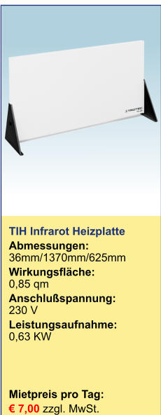 TIH Infrarot Heizplatte Abmessungen:36mm/1370mm/625mm Wirkungsfläche:	0,85 qm Anschlußspannung:	230 V Leistungsaufnahme:	0,63 KW    Mietpreis pro Tag:	 € 7,00 zzgl. MwSt.  