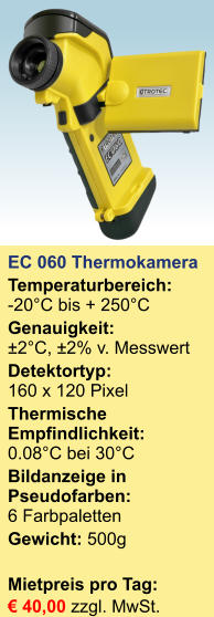 EC 060 Thermokamera  Temperaturbereich:-20°C bis + 250°C Genauigkeit:±2°C, ±2% v. Messwert Detektortyp:160 x 120 Pixel Thermische Empfindlichkeit:0.08°C bei 30°C Bildanzeige in Pseudofarben: 6 Farbpaletten Gewicht: 500g  Mietpreis pro Tag:	 € 40,00 zzgl. MwSt.
