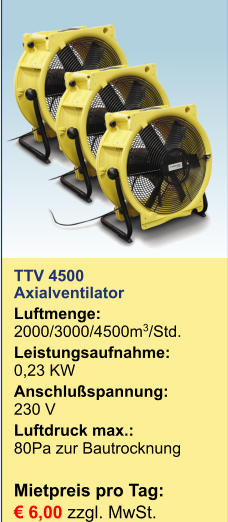 TTV 4500Axialventilator Luftmenge:	2000/3000/4500m3/Std. Leistungsaufnahme:	0,23 KW Anschlußspannung:	230 V Luftdruck max.:	80Pa zur Bautrocknung  Mietpreis pro Tag:	 € 6,00 zzgl. MwSt.