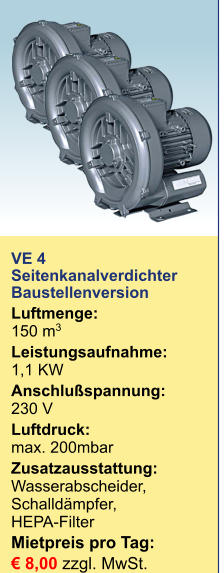 VE 4Seitenkanalverdichter Baustellenversion Luftmenge:150 m3  Leistungsaufnahme:1,1 KW Anschlußspannung:230 V Luftdruck:max. 200mbar Zusatzausstattung:Wasserabscheider, Schalldämpfer, HEPA-Filter Mietpreis pro Tag:	 € 8,00 zzgl. MwSt.  